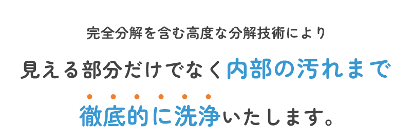 完全分解を含む高度な分解技術により 見える部分だけでなく内部の汚れまで徹底的に洗浄いたします。